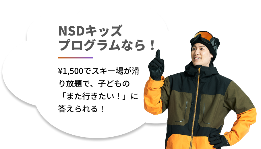 NSDキッズ
            プログラムなら！¥1,500でスキー場が滑り放題で、子どもの「また行きたい！」に答えられる！